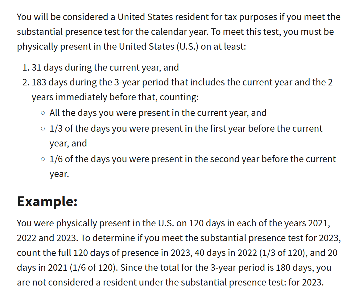 You will be considered a United States resident for tax purposes if you meet the substantial presence test for the calendar year. To meet this test, you must be physically present in the United States (U.S.) on at least:

    31 days during the current year, and
    183 days during the 3-year period that includes the current year and the 2 years immediately before that, counting:
        All the days you were present in the current year, and
        1/3 of the days you were present in the first year before the current year, and
        1/6 of the days you were present in the second year before the current year.

Example:

You were physically present in the U.S. on 120 days in each of the years 2021, 2022 and 2023. To determine if you meet the substantial presence test for 2023, count the full 120 days of presence in 2023, 40 days in 2022 (1/3 of 120), and 20 days in 2021 (1/6 of 120). Since the total for the 3-year period is 180 days, you are not considered a resident under the substantial presence test: for 2023.
Days of Presence in the United States

You are treated as present in the U.S. on any day you are physically present in the country, at any time during the day. However, there are exceptions to this rule. Do not count the following as days of presence in the U.S. for the substantial presence test:

    Days you commute to work in the U.S. from a residence in Canada or Mexico if you regularly commute from Canada or Mexico.
    Days you are in the U.S. for less than 24 hours, when you are in transit between two places outside the United States.
    Days you are in the U.S. as a crew member of a foreign vessel.
    Days you are unable to leave the U.S. because of a medical condition that develops while you are in the United States.
    Days you are an exempt individual (see below).

For details on days excluded from the substantial presence test for other than exempt individuals, refer to Publication 519, U.S. Tax Guide for Aliens.